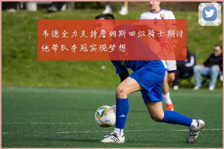 韦德全力支持詹姆斯回归骑士期待他带队夺冠实现梦想
