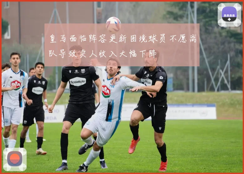 皇马面临阵容更新困境球员不愿离队导致卖人收入大幅下降