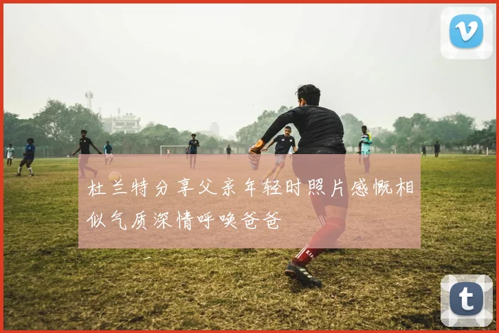 杜兰特分享父亲年轻时照片感慨相似气质深情呼唤爸爸