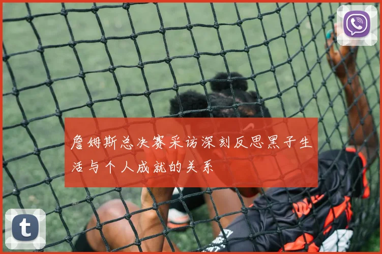 詹姆斯总决赛采访深刻反思黑子生活与个人成就的关系