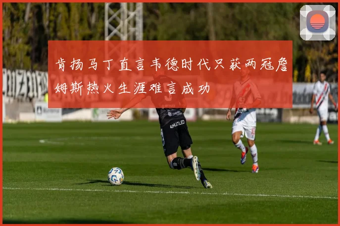 肯扬马丁直言韦德时代只获两冠詹姆斯热火生涯难言成功