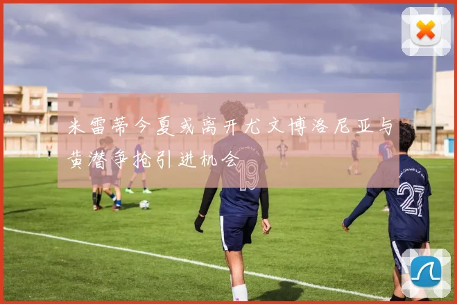 米雷蒂今夏或离开尤文博洛尼亚与黄潜争抢引进机会