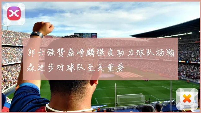 郭士强赞庞峥麟强度助力球队杨瀚森进步对球队至关重要