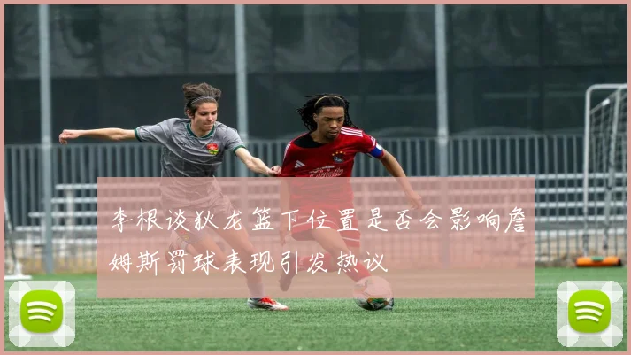 李根谈狄龙篮下位置是否会影响詹姆斯罚球表现引发热议