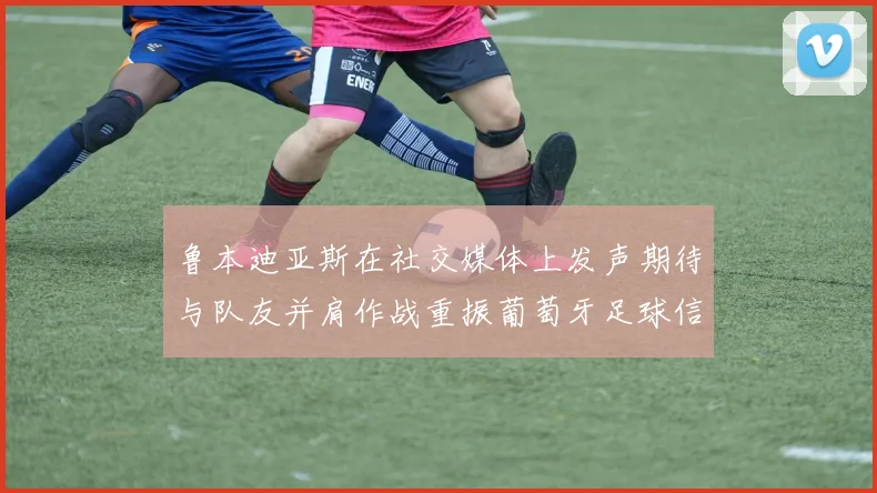 鲁本迪亚斯在社交媒体上发声期待与队友并肩作战重振葡萄牙足球信心