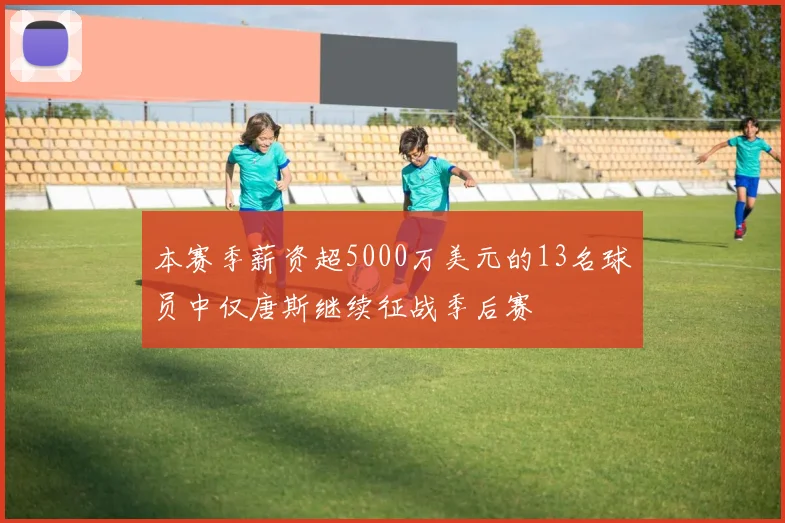 本赛季薪资超5000万美元的13名球员中仅唐斯继续征战季后赛