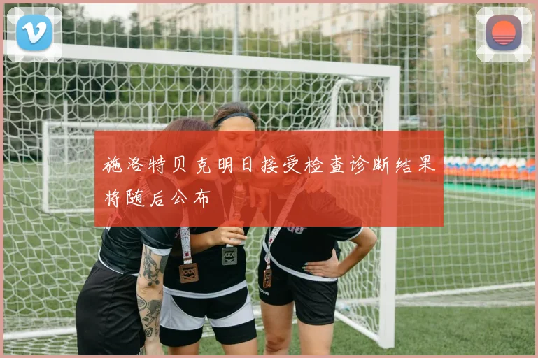 施洛特贝克明日接受检查诊断结果将随后公布