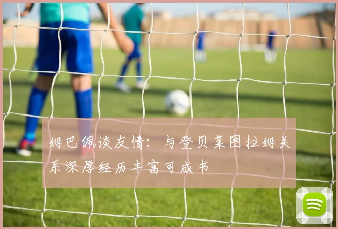 姆巴佩谈友情：与登贝莱图拉姆关系深厚经历丰富可成书