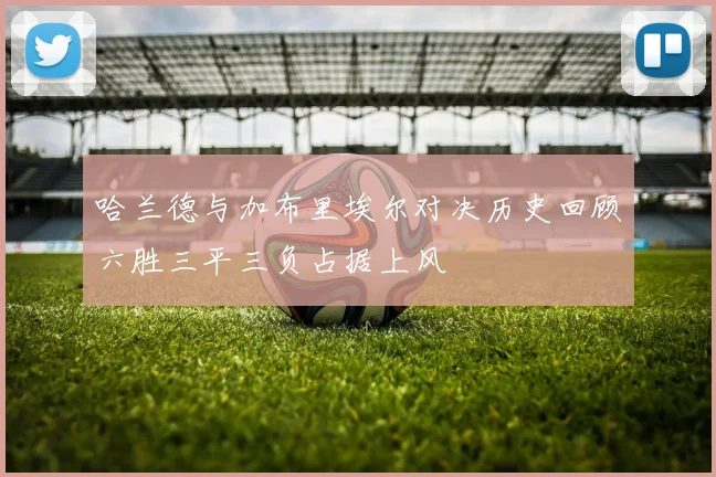 哈兰德与加布里埃尔对决历史回顾六胜三平三负占据上风