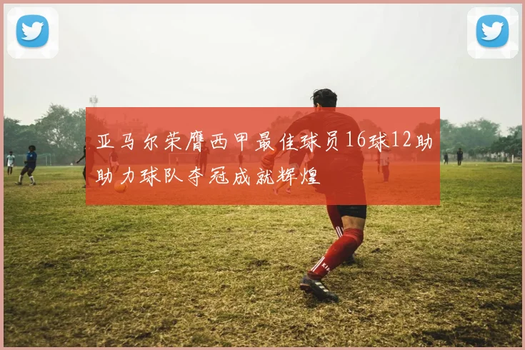亚马尔荣膺西甲最佳球员16球12助助力球队夺冠成就辉煌