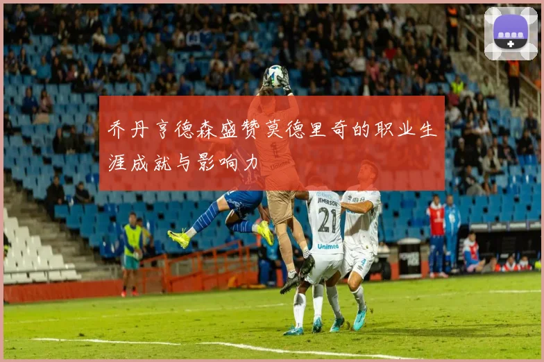 乔丹亨德森盛赞莫德里奇的职业生涯成就与影响力