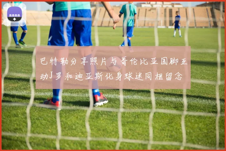 巴特勒分享照片与哥伦比亚国脚互动J罗和迪亚斯化身球迷同框留念