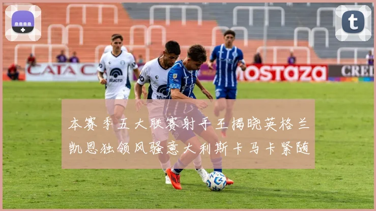 本赛季五大联赛射手王揭晓英格兰凯恩独领风骚意大利斯卡马卡紧随其后