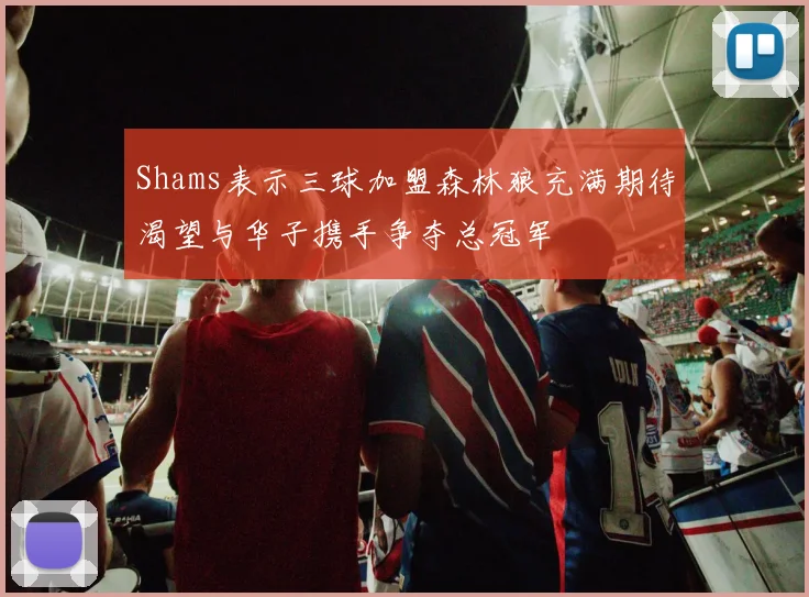 Shams表示三球加盟森林狼充满期待渴望与华子携手争夺总冠军