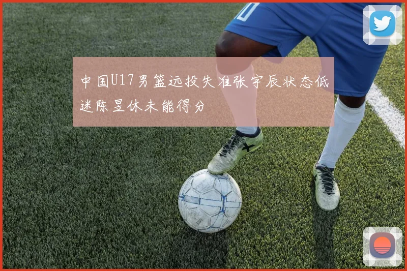 中国U17男篮远投失准张宇辰状态低迷陈昱休未能得分