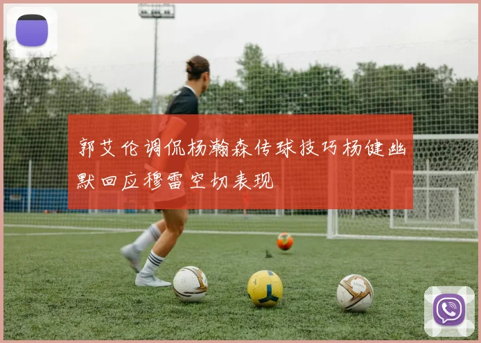 郭艾伦调侃杨瀚森传球技巧杨健幽默回应穆雷空切表现