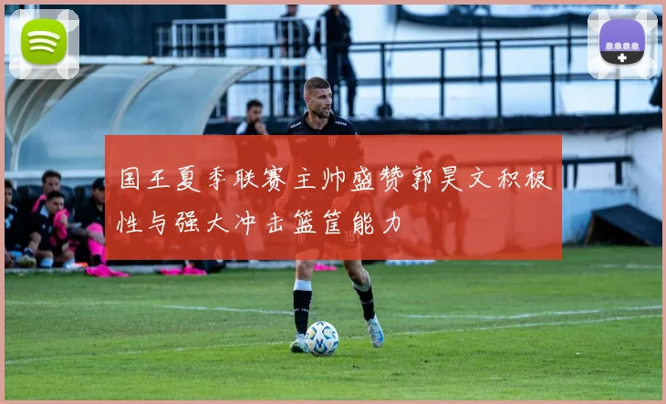 国王夏季联赛主帅盛赞郭昊文积极性与强大冲击篮筐能力